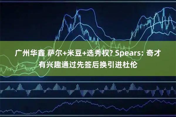 广州华鑫 萨尔+米豆+选秀权? Spears: 奇才有兴趣通过先签后换引进杜伦