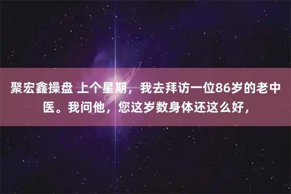 聚宏鑫操盘 上个星期，我去拜访一位86岁的老中医。我问他，您这岁数身体还这么好，