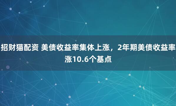招财猫配资 美债收益率集体上涨，2年期美债收益率涨10.6个基点