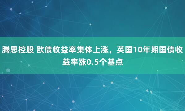 腾思控股 欧债收益率集体上涨，英国10年期国债收益率涨0.5个基点