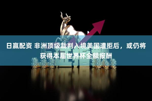 日赢配资 非洲顶级裁判入境美国遭拒后，或仍将获得本届世界杯全额报酬