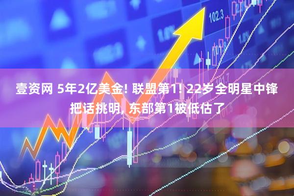 壹资网 5年2亿美金! 联盟第1! 22岁全明星中锋把话挑明, 东部第1被低估了