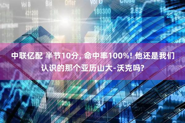 中联亿配 半节10分, 命中率100%! 他还是我们认识的那个亚历山大-沃克吗?