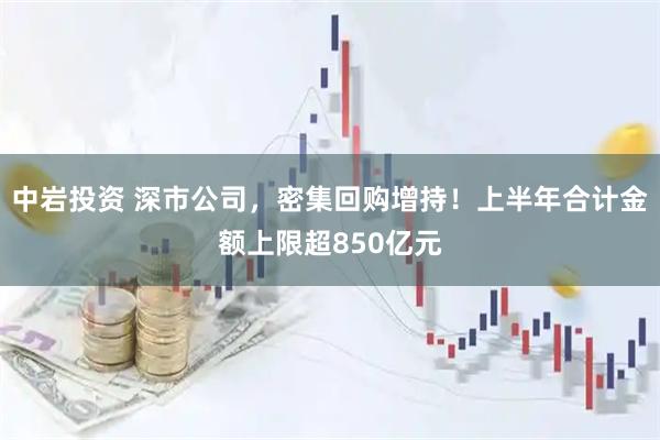 中岩投资 深市公司，密集回购增持！上半年合计金额上限超850亿元