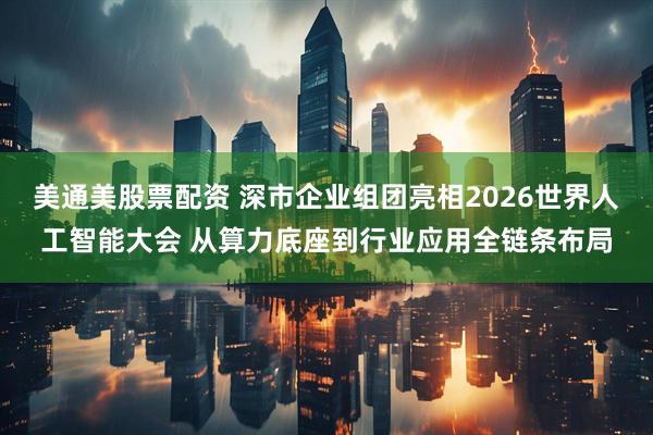 美通美股票配资 深市企业组团亮相2026世界人工智能大会 从算力底座到行业应用全链条布局