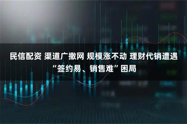 民信配资 渠道广撒网 规模涨不动 理财代销遭遇“签约易、销售难”困局