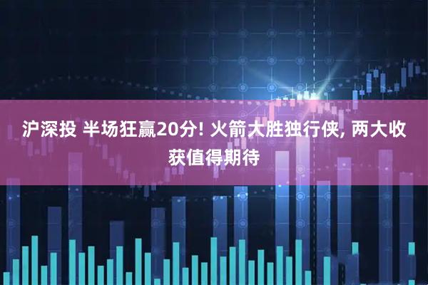 沪深投 半场狂赢20分! 火箭大胜独行侠, 两大收获值得期待